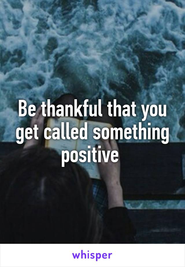 Be thankful that you get called something positive 