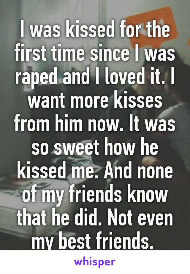 I was kissed for the first time since I was raped and I loved it. I want more kisses from him now. It was so sweet how he kissed me. And none of my friends know that he did. Not even my best friends. 