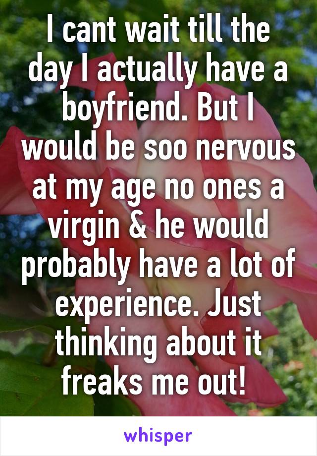 I cant wait till the day I actually have a boyfriend. But I would be soo nervous at my age no ones a virgin & he would probably have a lot of experience. Just thinking about it freaks me out! 
