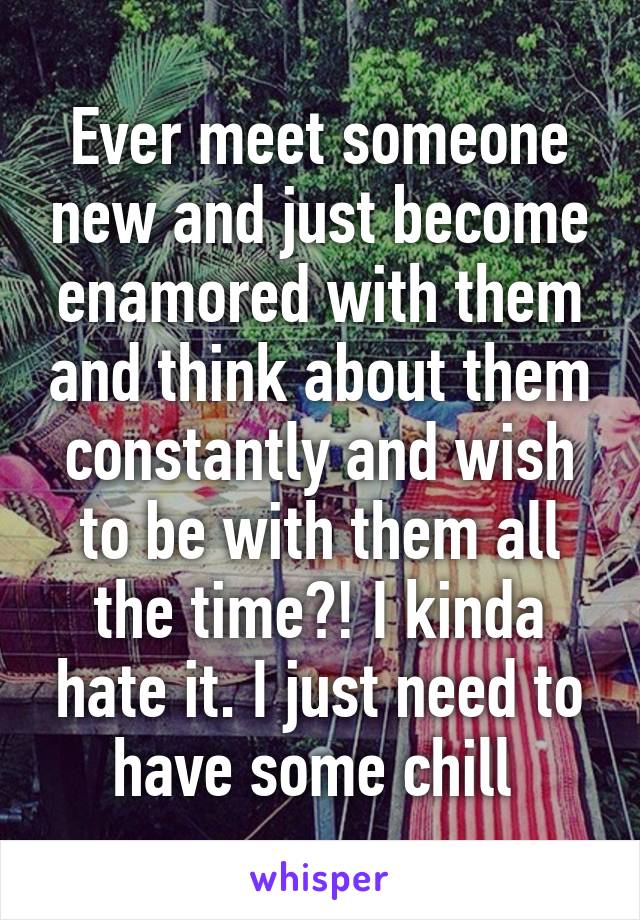 Ever meet someone new and just become enamored with them and think about them constantly and wish to be with them all the time?! I kinda hate it. I just need to have some chill 