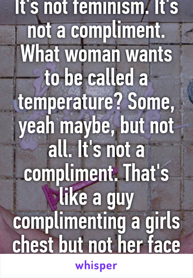 It's not feminism. It's not a compliment. What woman wants to be called a temperature? Some, yeah maybe, but not all. It's not a compliment. That's like a guy complimenting a girls chest but not her face or her personality. 