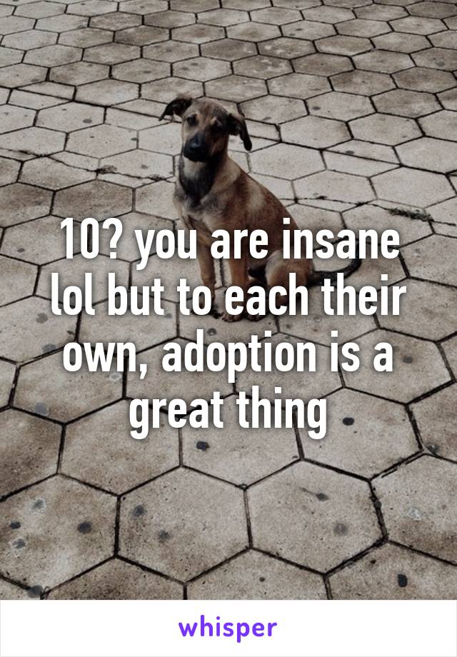 10? you are insane lol but to each their own, adoption is a great thing