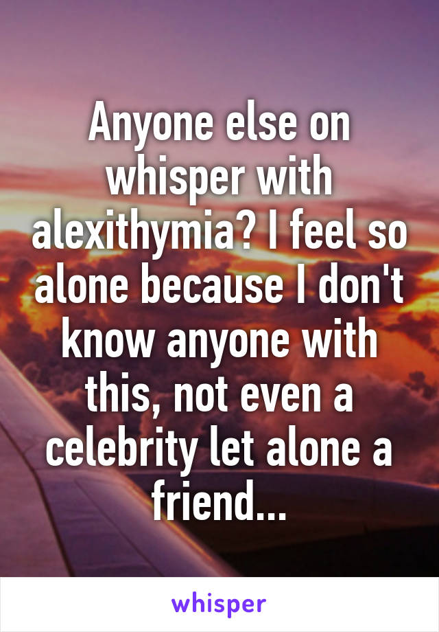 Anyone else on whisper with alexithymia? I feel so alone because I don't know anyone with this, not even a celebrity let alone a friend...