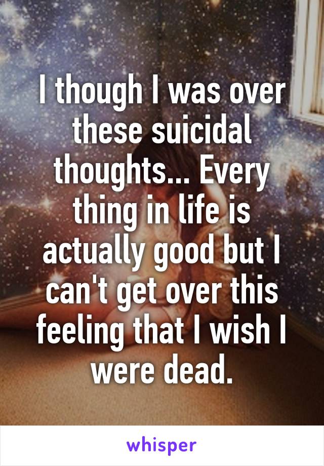 I though I was over these suicidal thoughts... Every thing in life is actually good but I can't get over this feeling that I wish I were dead.