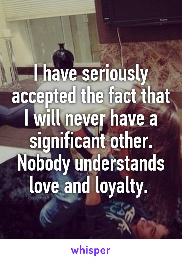 I have seriously accepted the fact that I will never have a significant other. Nobody understands love and loyalty. 