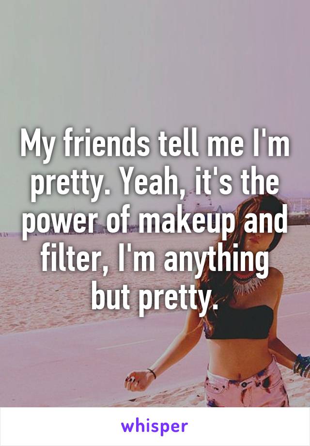 My friends tell me I'm pretty. Yeah, it's the power of makeup and filter, I'm anything but pretty.