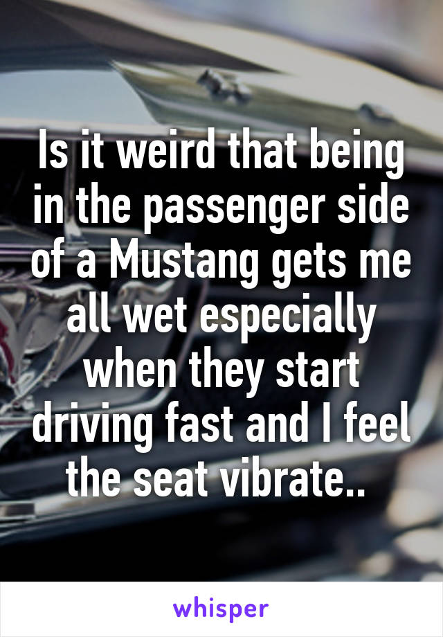 Is it weird that being in the passenger side of a Mustang gets me all wet especially when they start driving fast and I feel the seat vibrate.. 