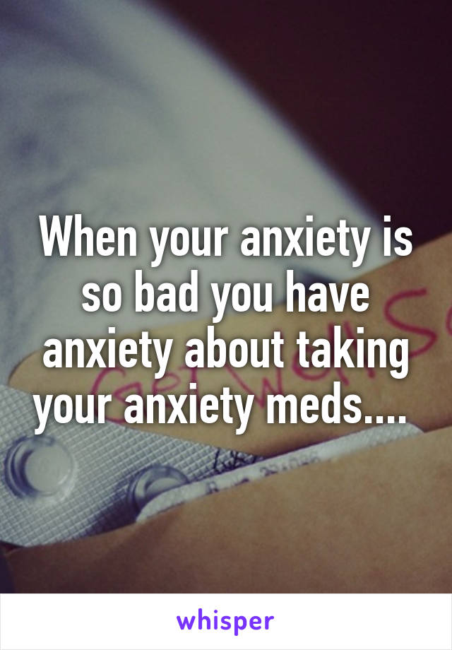 When your anxiety is so bad you have anxiety about taking your anxiety meds.... 