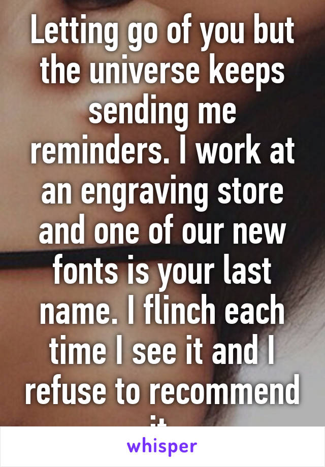 Letting go of you but the universe keeps sending me reminders. I work at an engraving store and one of our new fonts is your last name. I flinch each time I see it and I refuse to recommend it.