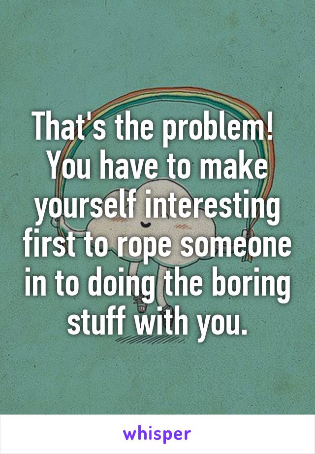 That's the problem!  You have to make yourself interesting first to rope someone in to doing the boring stuff with you.