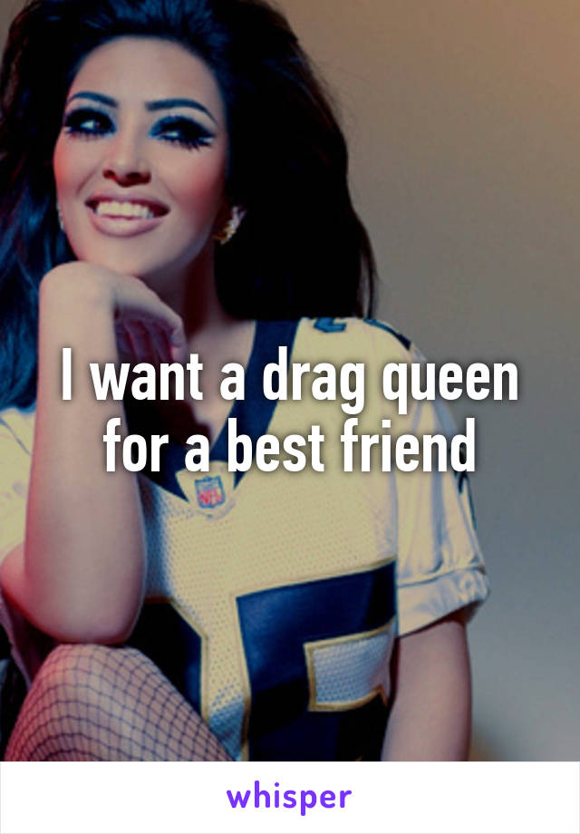 I want a drag queen for a best friend