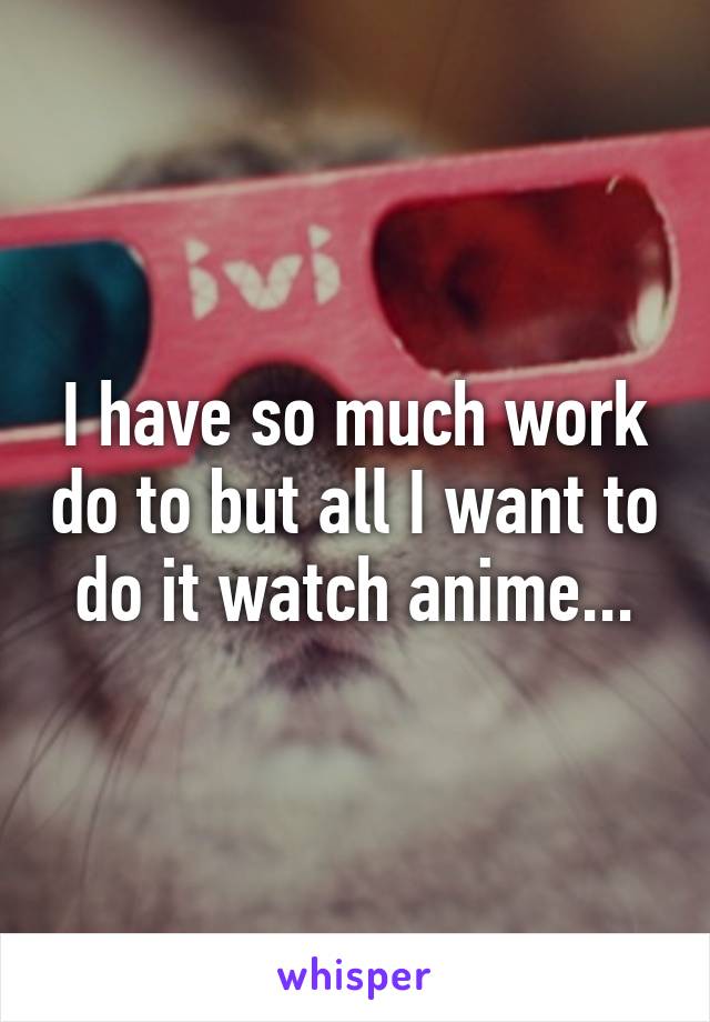 I have so much work do to but all I want to do it watch anime...