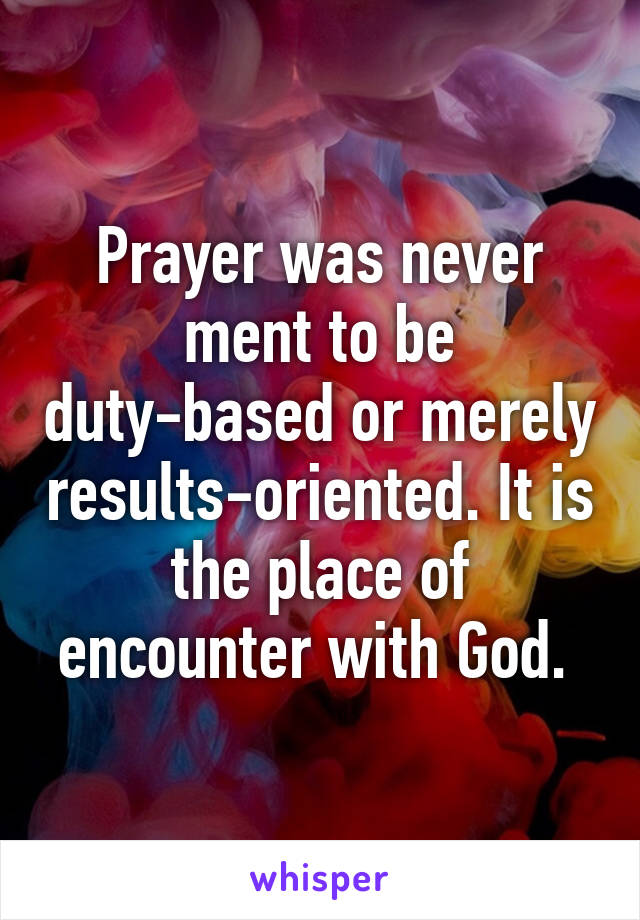 Prayer was never ment to be duty-based or merely results-oriented. It is the place of encounter with God. 