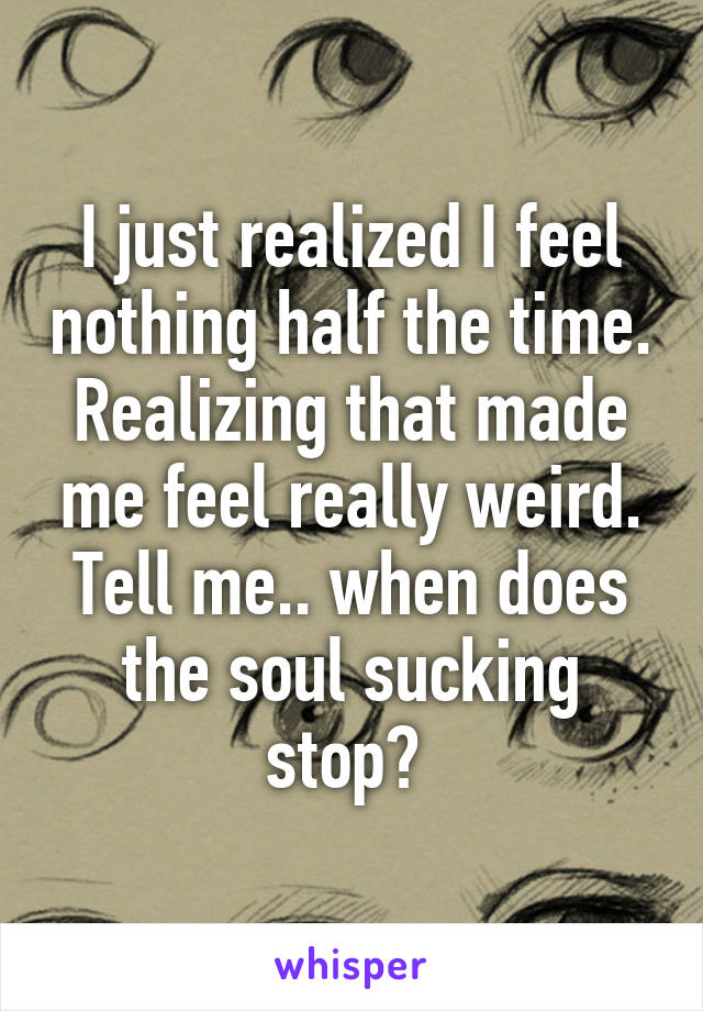 I just realized I feel nothing half the time. Realizing that made me feel really weird. Tell me.. when does the soul sucking stop? 