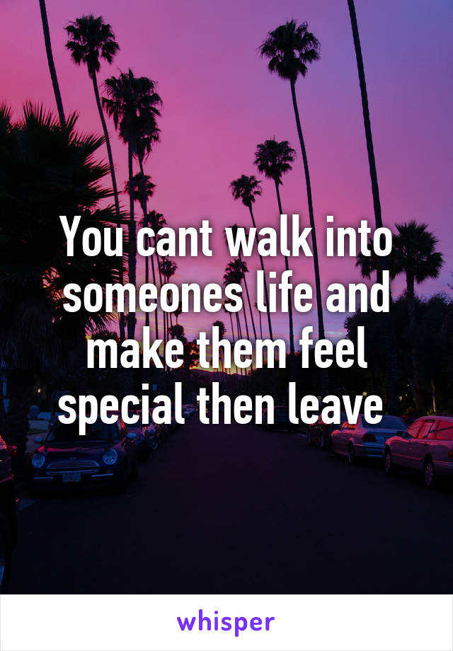 You cant walk into someones life and make them feel special then leave 