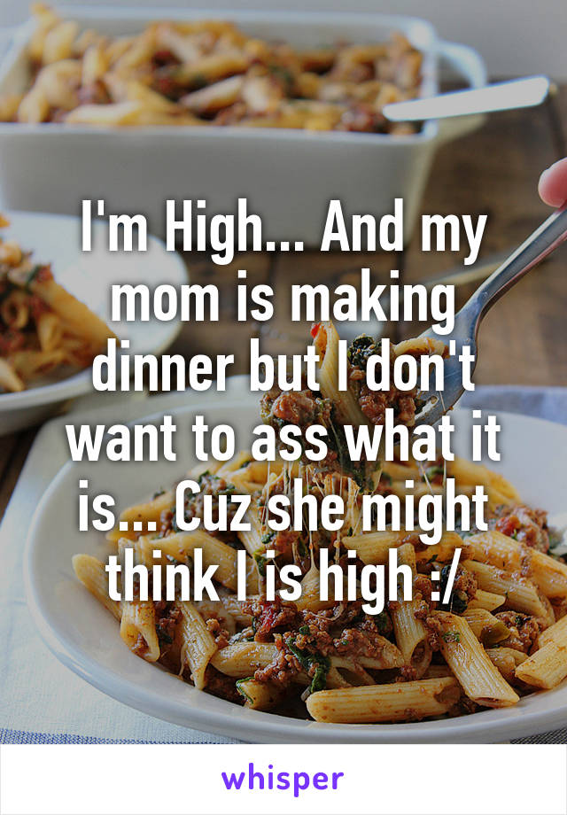 I'm High... And my mom is making dinner but I don't want to ass what it is... Cuz she might think I is high :/