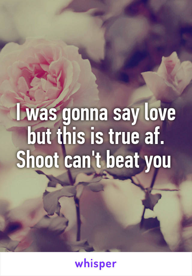 I was gonna say love but this is true af. Shoot can't beat you 