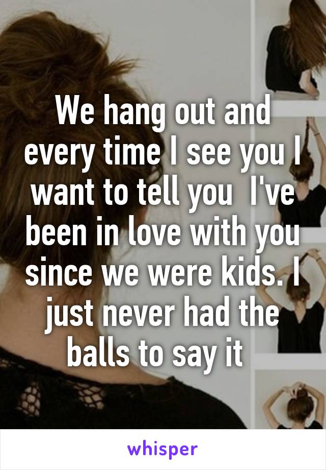 We hang out and every time I see you I want to tell you  I've been in love with you since we were kids. I just never had the balls to say it  