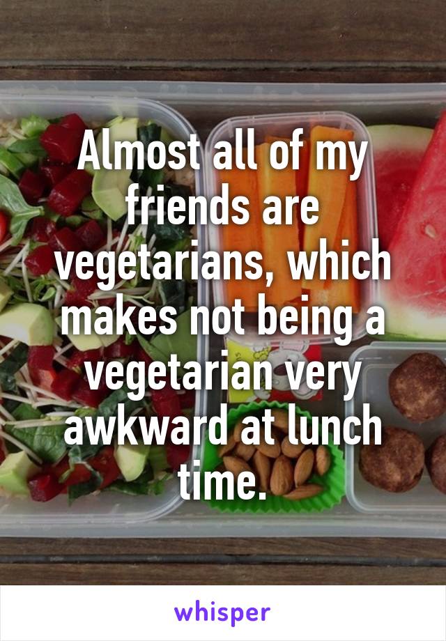 Almost all of my friends are vegetarians, which makes not being a vegetarian very awkward at lunch time.