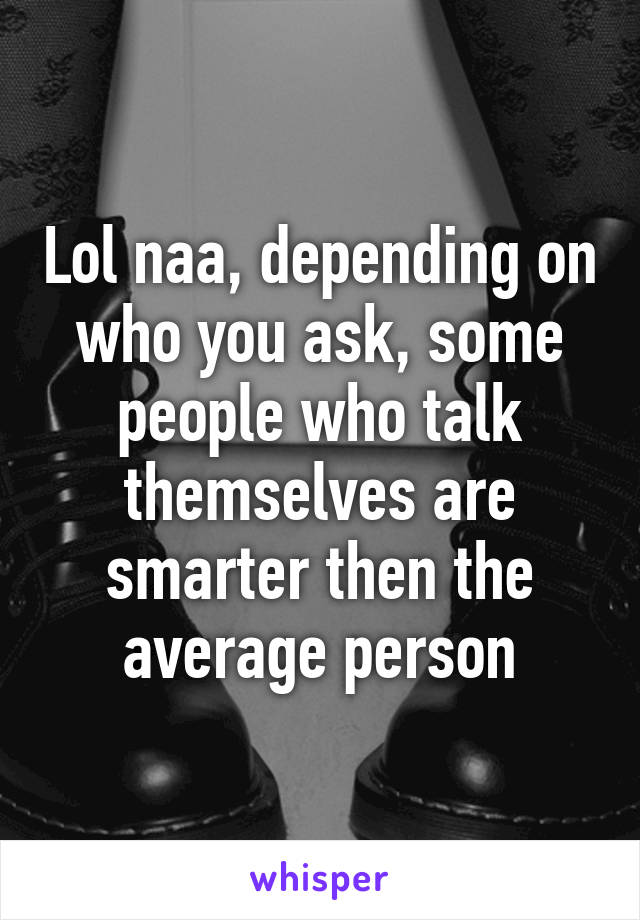 Lol naa, depending on who you ask, some people who talk themselves are smarter then the average person