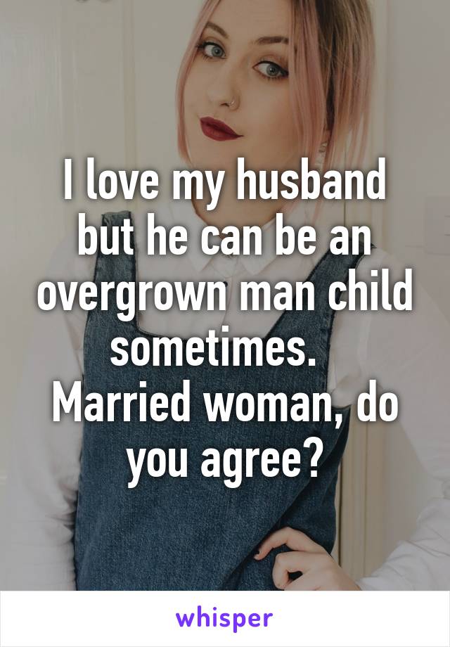 I love my husband but he can be an overgrown man child sometimes.  
Married woman, do you agree?