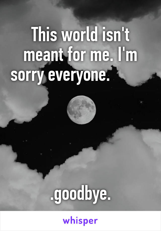 This world isn't meant for me. I'm sorry everyone.                




 .goodbye. 