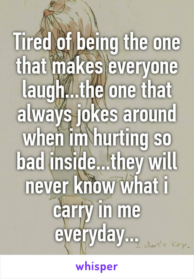 Tired of being the one that makes everyone laugh...the one that always jokes around when im hurting so bad inside...they will never know what i carry in me everyday...