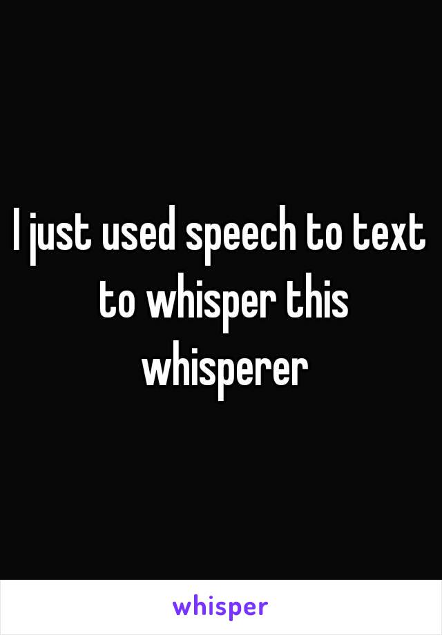 I just used speech to text to whisper this whisperer