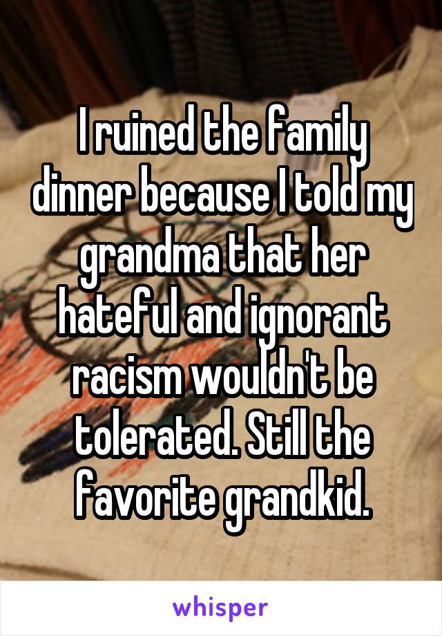 I ruined the family dinner because I told my grandma that her hateful and ignorant racism wouldn't be tolerated. Still the favorite grandkid.