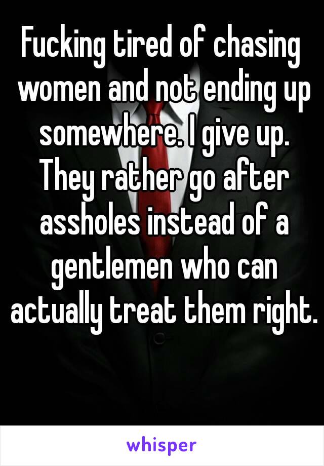 Fucking tired of chasing women and not ending up somewhere. I give up. They rather go after assholes instead of a gentlemen who can actually treat them right.