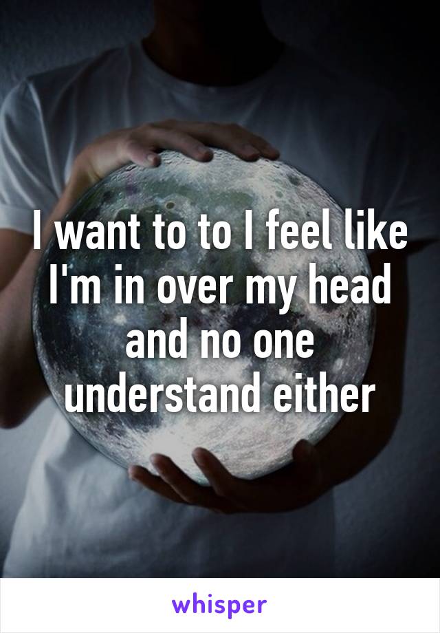 I want to to I feel like I'm in over my head and no one understand either