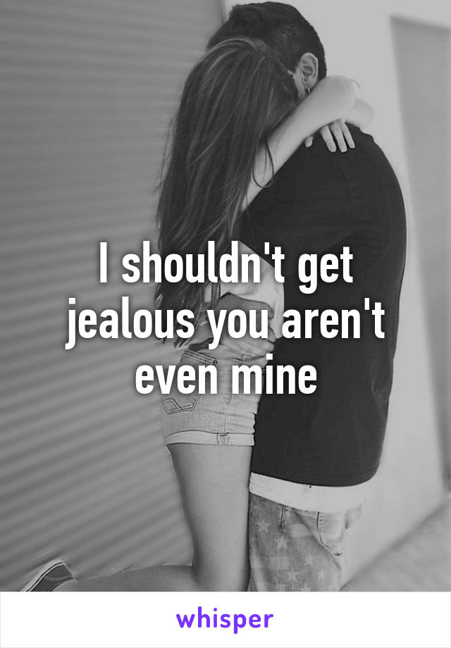 I shouldn't get jealous you aren't even mine