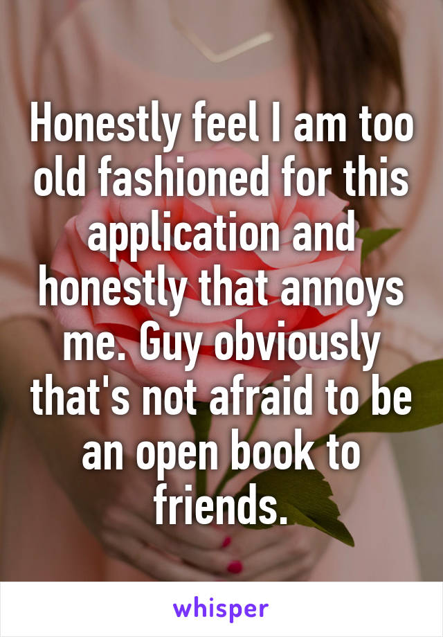 Honestly feel I am too old fashioned for this application and honestly that annoys me. Guy obviously that's not afraid to be an open book to friends.