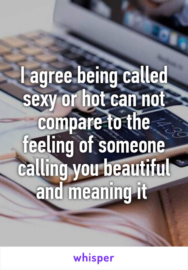 I agree being called sexy or hot can not compare to the feeling of someone calling you beautiful and meaning it 