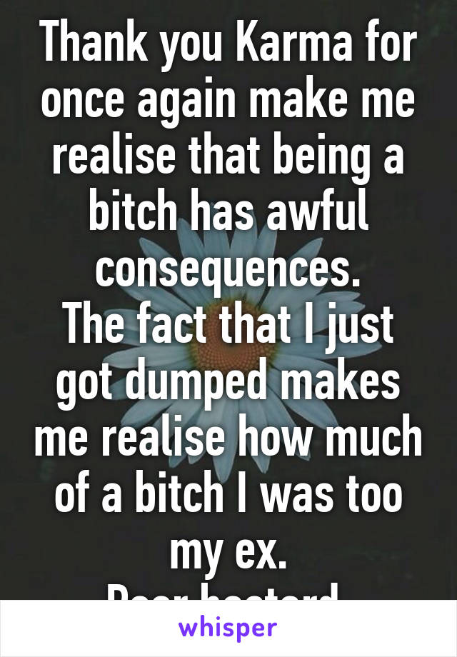 Thank you Karma for once again make me realise that being a bitch has awful consequences.
The fact that I just got dumped makes me realise how much of a bitch I was too my ex.
Poor bastard.