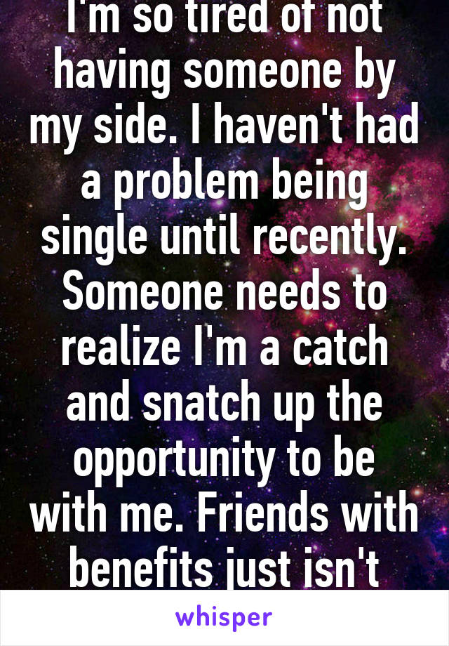 I'm so tired of not having someone by my side. I haven't had a problem being single until recently. Someone needs to realize I'm a catch and snatch up the opportunity to be with me. Friends with benefits just isn't doing it anymore. 