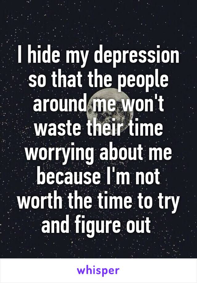 I hide my depression so that the people around me won't waste their time worrying about me because I'm not worth the time to try and figure out 