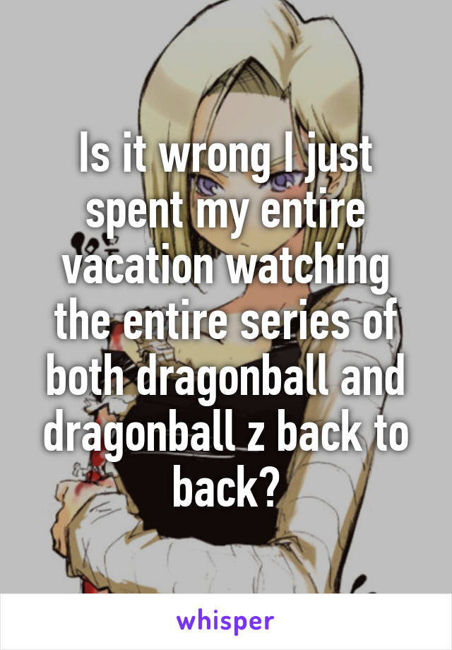 Is it wrong I just spent my entire vacation watching the entire series of both dragonball and dragonball z back to back?