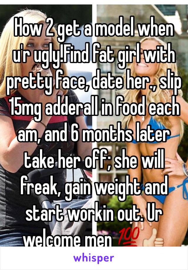 How 2 get a model when u'r ugly!Find fat girl with pretty face, date her., slip 15mg adderall in food each am, and 6 months later take her off; she will freak, gain weight and start workin out. Ur welcome men 💯👍