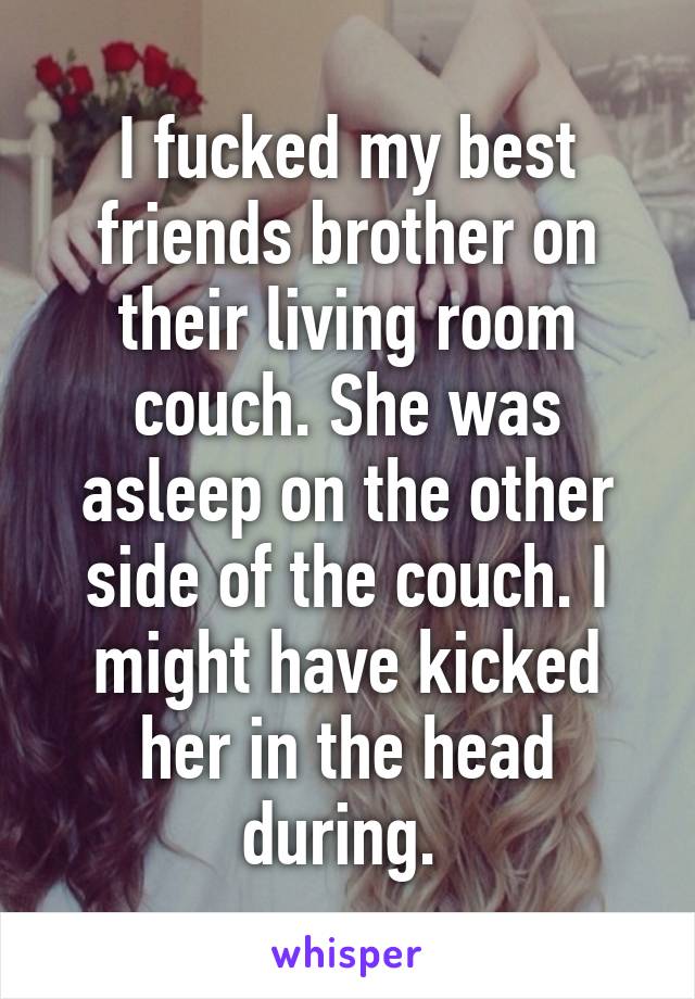 I fucked my best friends brother on their living room couch. She was asleep on the other side of the couch. I might have kicked her in the head during. 