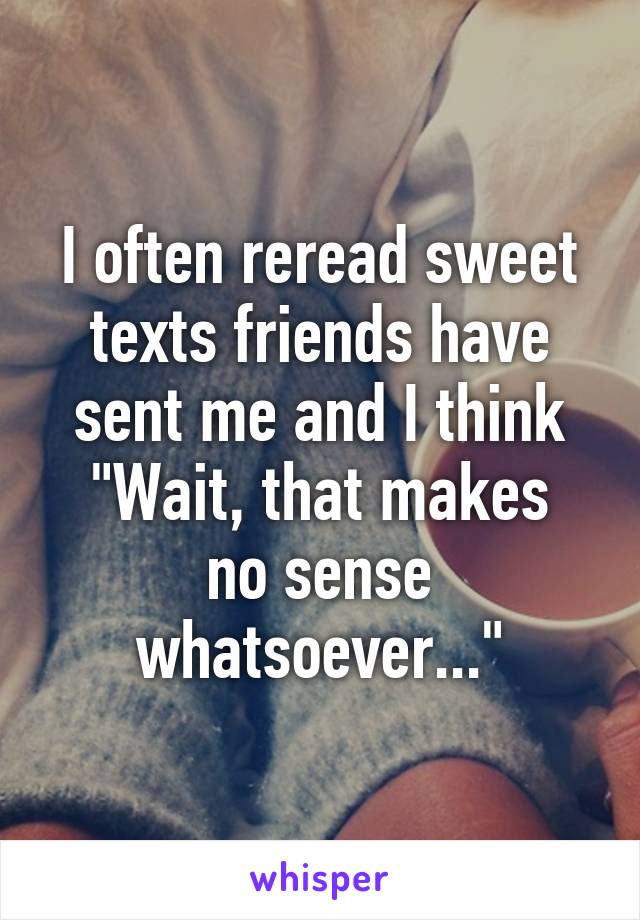 I often reread sweet texts friends have sent me and I think
"Wait, that makes no sense whatsoever..."