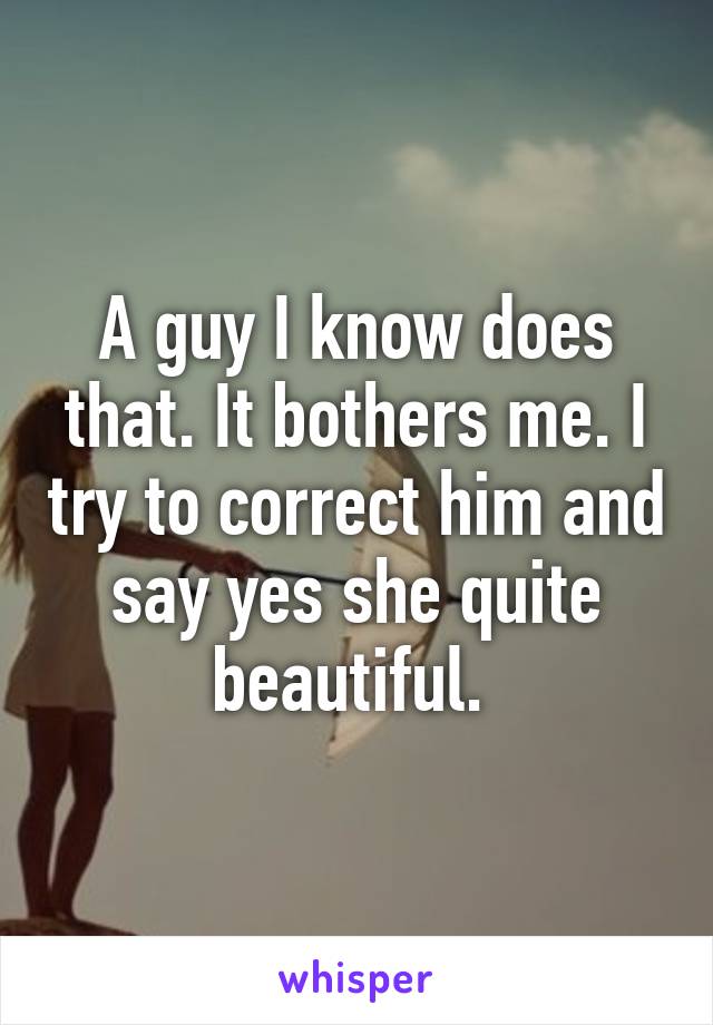 A guy I know does that. It bothers me. I try to correct him and say yes she quite beautiful. 