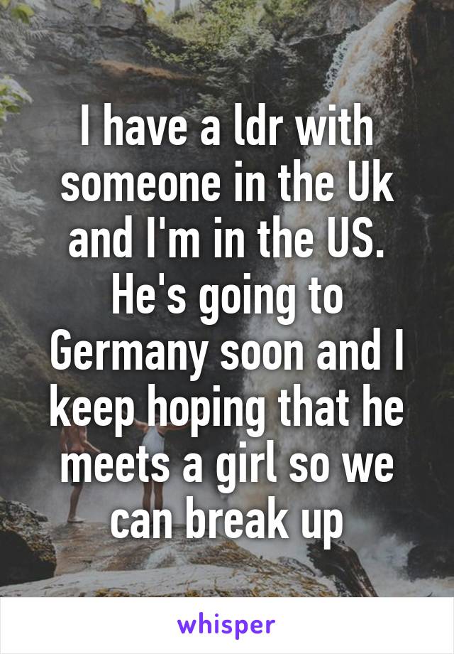 I have a ldr with someone in the Uk and I'm in the US. He's going to Germany soon and I keep hoping that he meets a girl so we can break up