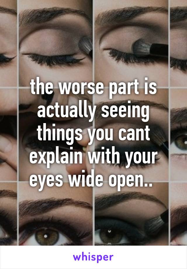 the worse part is actually seeing things you cant explain with your eyes wide open.. 