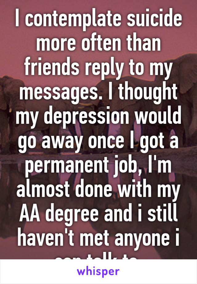 I contemplate suicide more often than friends reply to my messages. I thought my depression would go away once I got a permanent job, I'm almost done with my AA degree and i still haven't met anyone i can talk to.