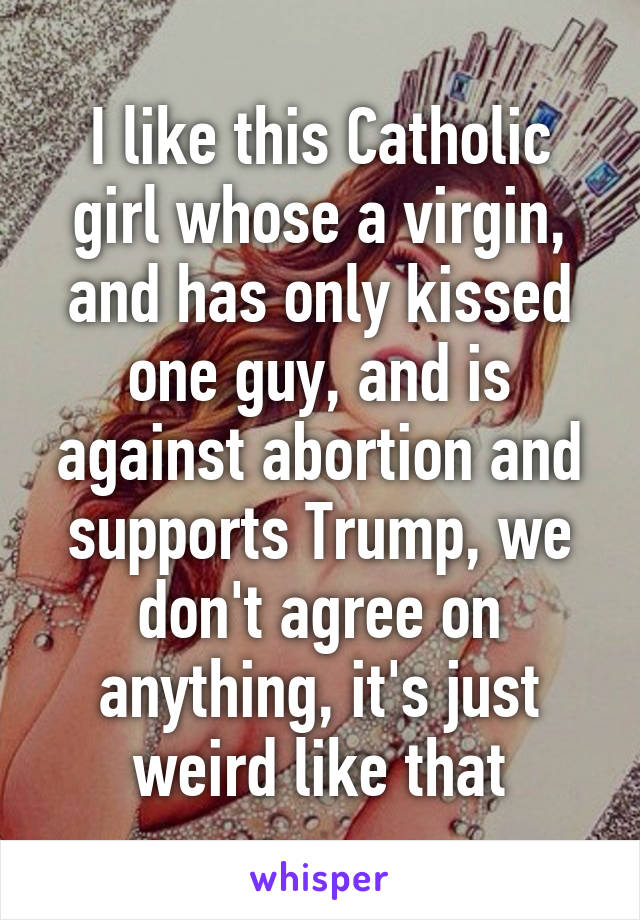 I like this Catholic girl whose a virgin, and has only kissed one guy, and is against abortion and supports Trump, we don't agree on anything, it's just weird like that