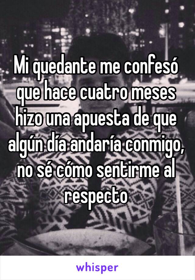 Mi quedante me confesó que hace cuatro meses hizo una apuesta de que algún día andaría conmigo, no sé cómo sentirme al respecto 