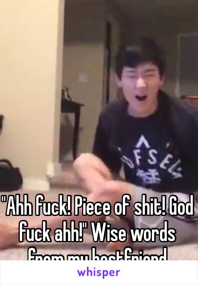 "Ahh fuck! Piece of shit! God fuck ahh!" Wise words from my bestfriend 