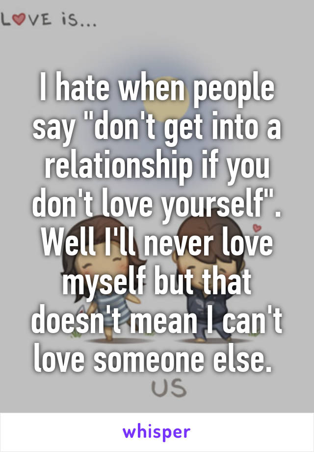 I hate when people say "don't get into a relationship if you don't love yourself". Well I'll never love myself but that doesn't mean I can't love someone else. 