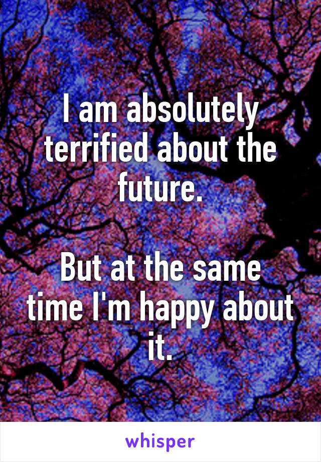 I am absolutely terrified about the future.

But at the same time I'm happy about it.